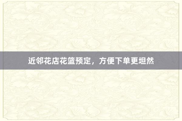 近邻花店花篮预定，方便下单更坦然