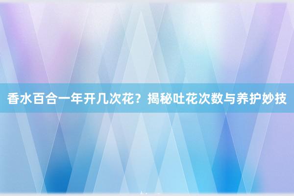 香水百合一年开几次花？揭秘吐花次数与养护妙技